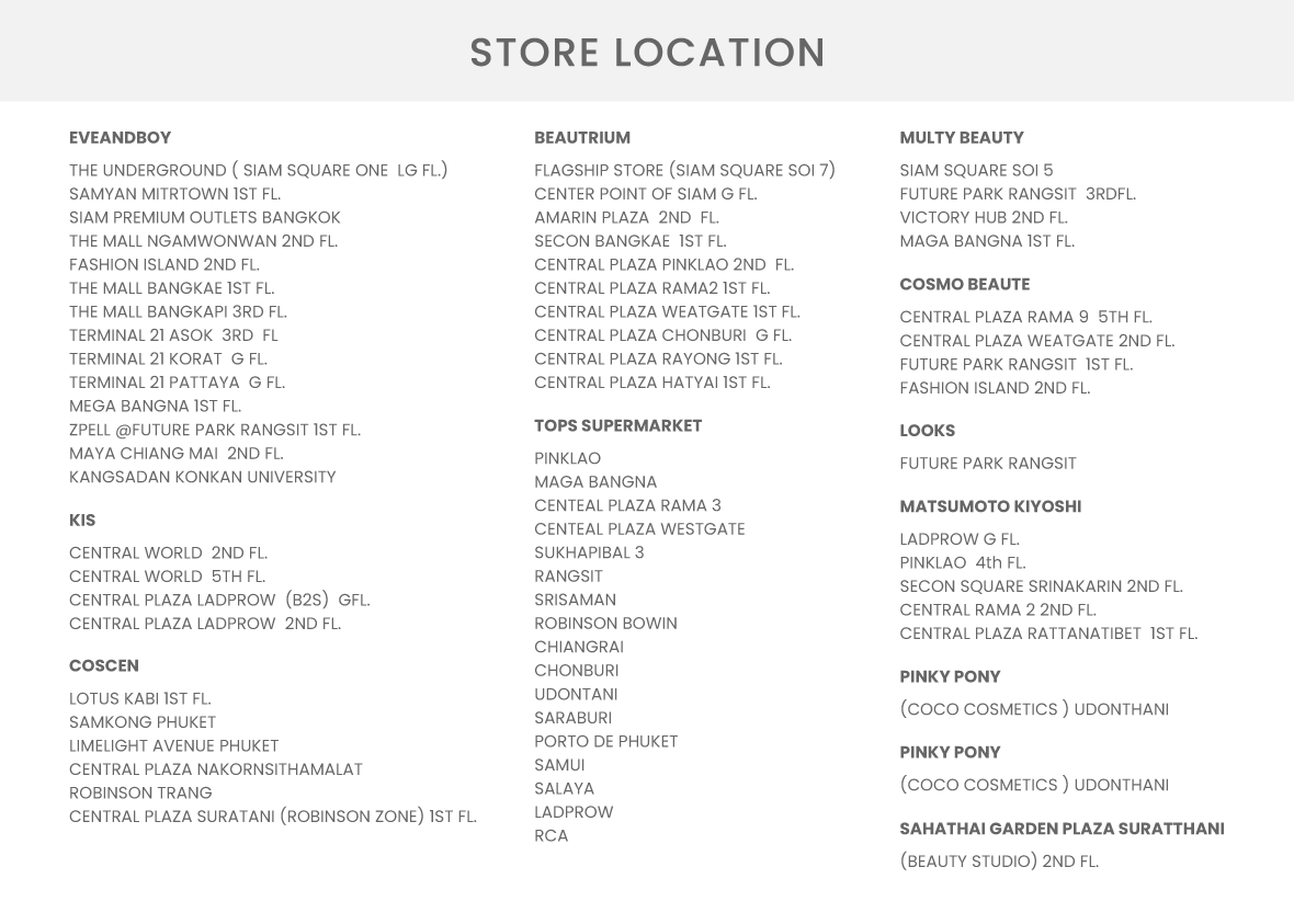 store location EVEANDBOY THE UNDERGROUND ( SIAM SQUARE ONE LG FL.) SAMYAN MITRTOWN 1ST FL. SIAM PREMIUM OUTLETS BANGKOK THE MALL NGAMWONWAN 2ND FL. FASHION ISLAND 2ND FL. THE MALL BANGKAE 1ST FL. THE MALL BANGKAPI 3RD FL. TERMINAL 21 ASOK 3RD FL TERMINAL 21 KORAT G FL. TERMINAL 21 PATTAYA G FL. MEGA BANGNA 1ST FL. ZPELL @FUTURE PARK RANGSIT 1ST FL. MAYA CHIANG MAI 2ND FL. KANGSADAN KONKAN UNIVERSITY BEAUTRIUM FLAGSHIP STORE (SIAM SQUARE SOI 7) CENTER POINT OF SIAM G FL. AMARIN PLAZA 2ND FL. SECON BANGKAE 1ST FL. CENTRAL PLAZA PINKLAO 2ND FL. CENTRAL PLAZA RAMA2 1ST FL. CENTRAL PLAZA WEATGATE 1ST FL. CENTRAL PLAZA CHONBURI G FL. CENTRAL PLAZA RAYONG 1ST FL. CENTRAL PLAZA HATYAI 1ST FL. MULTY BEAUTY SIAM SQUARE SOI 5 FUTURE PARK RANGSIT 3RDFL. VICTORY HUB 2ND FL. MAGA BANGNA 1ST FL. KIS CENTRAL WORLD 2ND FL. CENTRAL WORLD 5TH FL. CENTRAL PLAZA LADPROW (B2S) GFL. CENTRAL PLAZA LADPROW 2ND FL. COSCEN LOTUS KABI 1ST FL. SAMKONG PHUKET LIMELIGHT AVENUE PHUKET CENTRAL PLAZA NAKORNSITHAMALAT ROBINSON TRANG CENTRAL PLAZA SURATANI (ROBINSON ZONE) 1ST FL. COSMO BEAUTE CENTRAL PLAZA RAMA 9 5TH FL. CENTRAL PLAZA WEATGATE 2ND FL. FUTURE PARK RANGSIT 1ST FL. FASHION ISLAND 2ND FL. TOPS SUPERMARKET PINKLAO MAGA BANGNA CENTEAL PLAZA RAMA 3 CENTEAL PLAZA WESTGATE SUKHAPIBAL 3 RANGSIT SRISAMAN ROBINSON BOWIN CHIANGRAI CHONBURI UDONTANI SARABURI PORTO DE PHUKET SAMUI SALAYA LADPROW RCA LOOKS FUTURE PARK RANGSIT MATSUMOTO KIYOSHI LADPROW G FL. PINKLAO 4th FL. SECON SQUARE SRINAKARIN 2ND FL. CENTRAL RAMA 2 2ND FL. CENTRAL PLAZA RATTANATIBET 1ST FL. PINKY PONY (COCO COSMETICS ) UDONTHANI PINKY PONY (COCO COSMETICS ) UDONTHANI SAHATHAI GARDEN PLAZA SURATTHANI (BEAUTY STUDIO) 2ND FL.